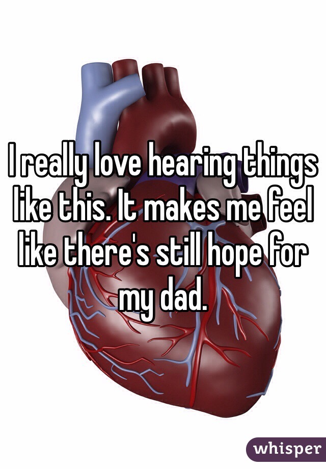 I really love hearing things like this. It makes me feel like there's still hope for my dad.