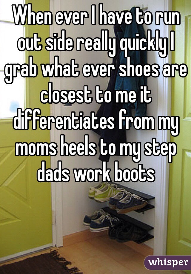 When ever I have to run out side really quickly I grab what ever shoes are closest to me it differentiates from my moms heels to my step dads work boots