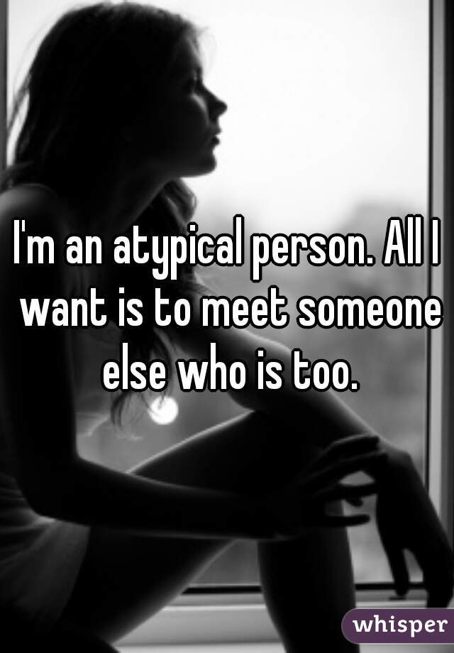 I'm an atypical person. All I want is to meet someone else who is too.