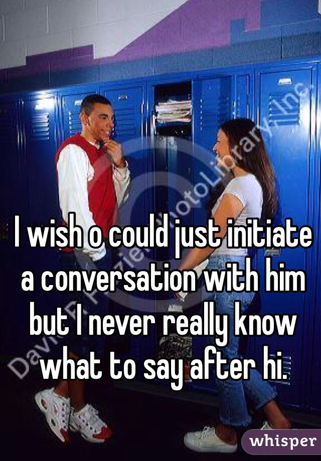 I wish o could just initiate a conversation with him but I never really know what to say after hi.