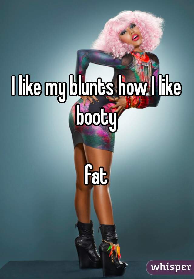 I like my blunts how I like booty 

fat