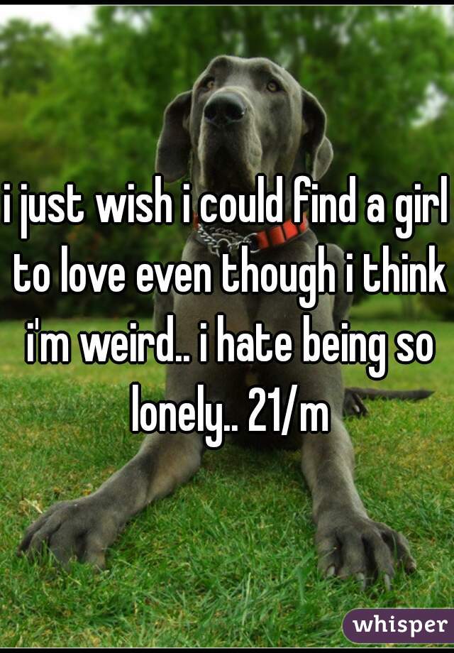 i just wish i could find a girl to love even though i think i'm weird.. i hate being so lonely.. 21/m