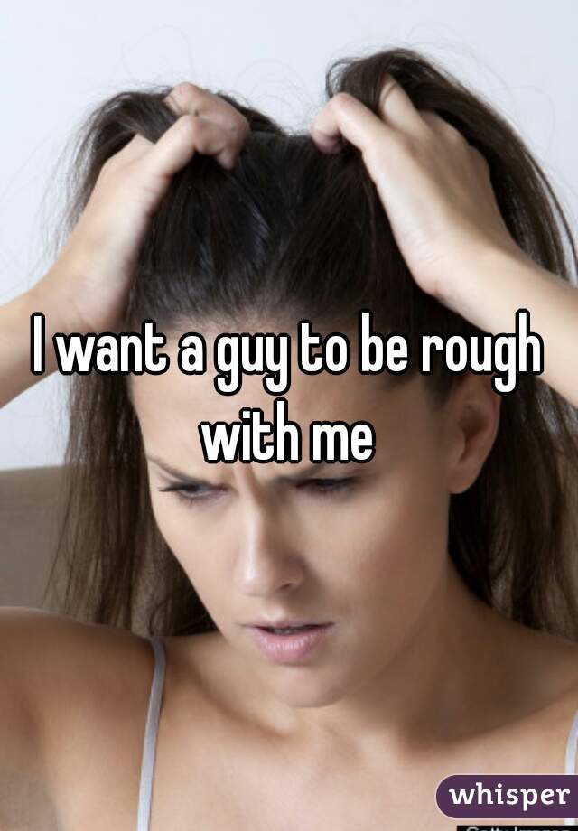 I want a guy to be rough with me 