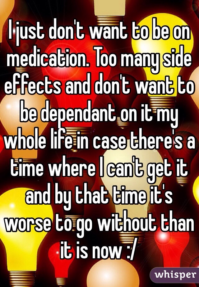 I just don't want to be on medication. Too many side effects and don't want to be dependant on it my whole life in case there's a time where I can't get it and by that time it's worse to go without than it is now :/ 