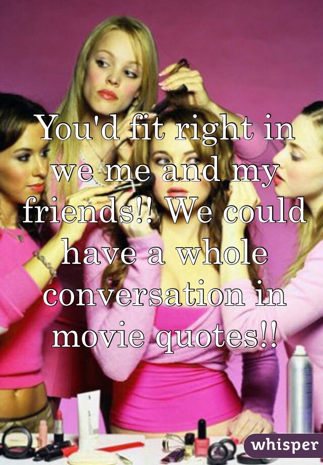 You'd fit right in we me and my friends!! We could have a whole conversation in movie quotes!!