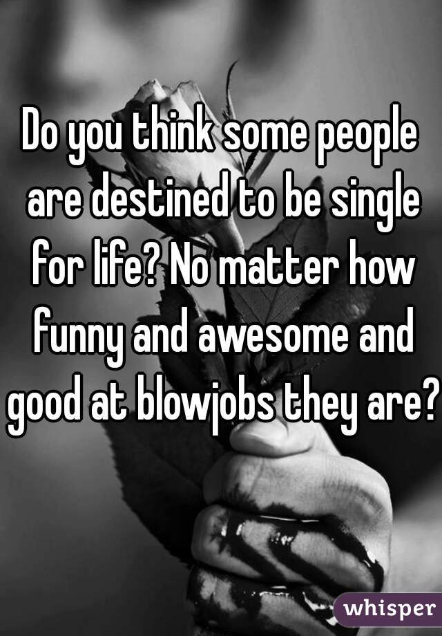 Do you think some people are destined to be single for life? No matter how funny and awesome and good at blowjobs they are? 