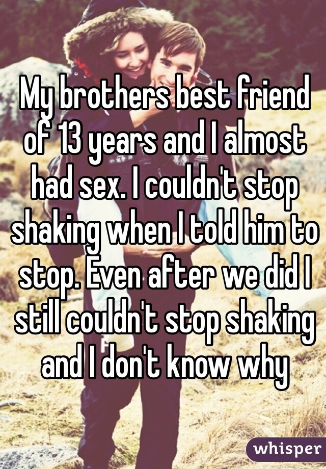 My brothers best friend of 13 years and I almost had sex. I couldn't stop shaking when I told him to stop. Even after we did I still couldn't stop shaking and I don't know why