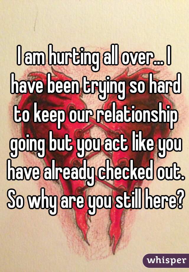 I am hurting all over... I have been trying so hard to keep our relationship going but you act like you have already checked out. So why are you still here?