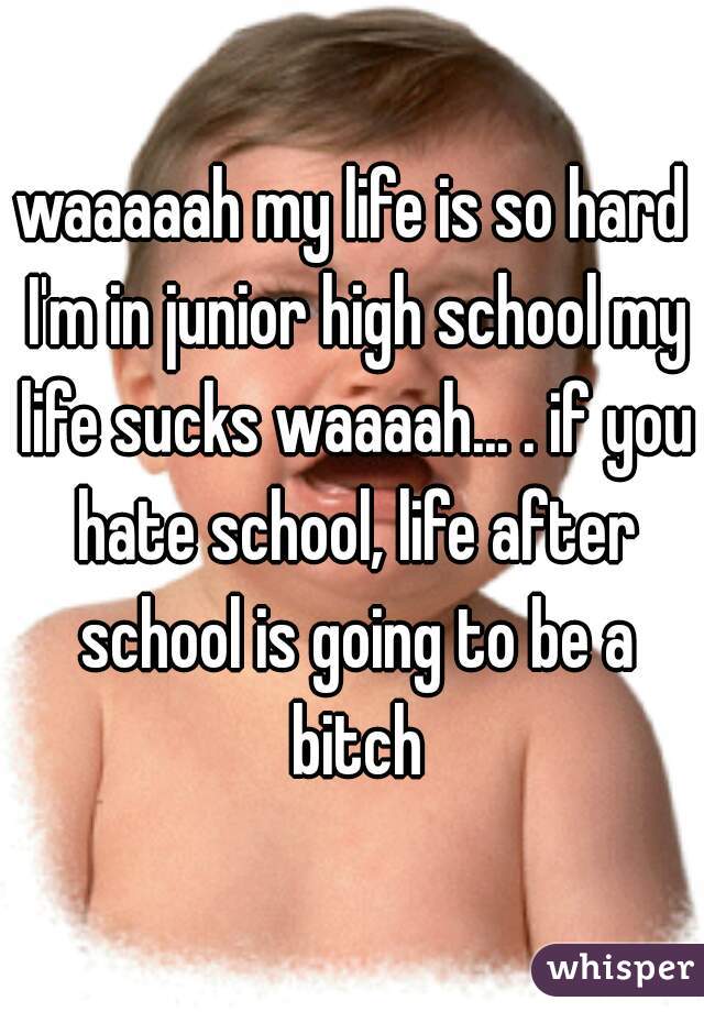waaaaah my life is so hard I'm in junior high school my life sucks waaaah... . if you hate school, life after school is going to be a bitch