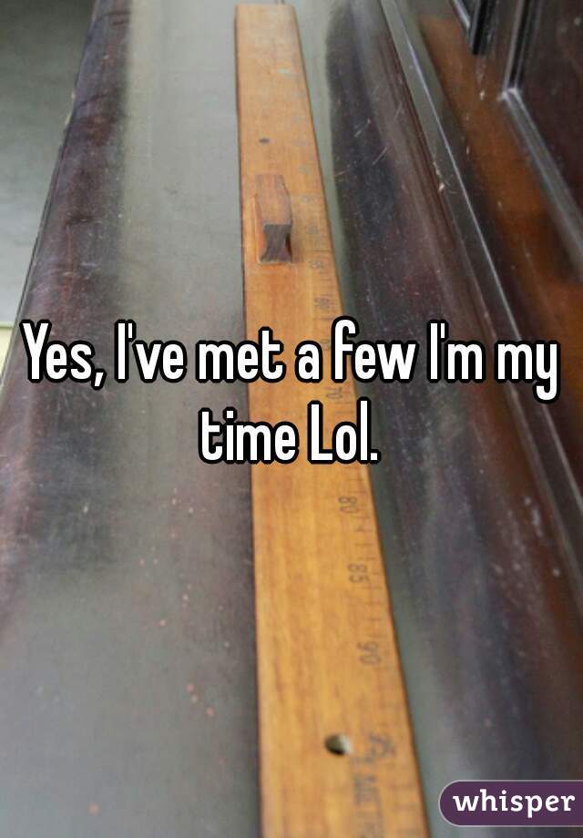 Yes, I've met a few I'm my time Lol. 