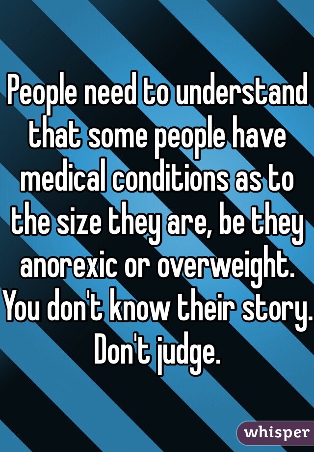 People need to understand that some people have medical conditions as to the size they are, be they anorexic or overweight. You don't know their story. Don't judge.  