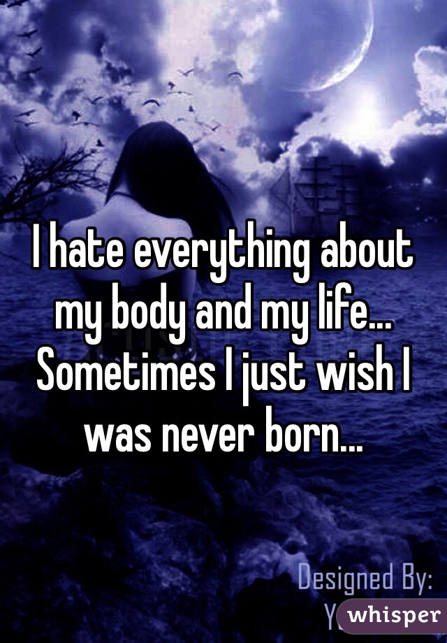 I hate everything about my body and my life... Sometimes I just wish I was never born...