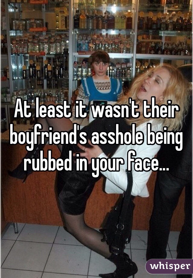 At least it wasn't their boyfriend's asshole being rubbed in your face...