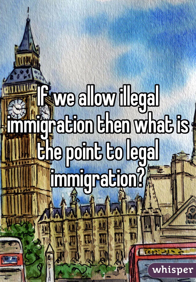 If we allow illegal immigration then what is the point to legal immigration? 