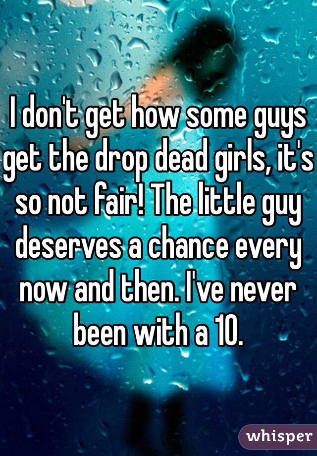 I don't get how some guys get the drop dead girls, it's so not fair! The little guy deserves a chance every now and then. I've never been with a 10. 