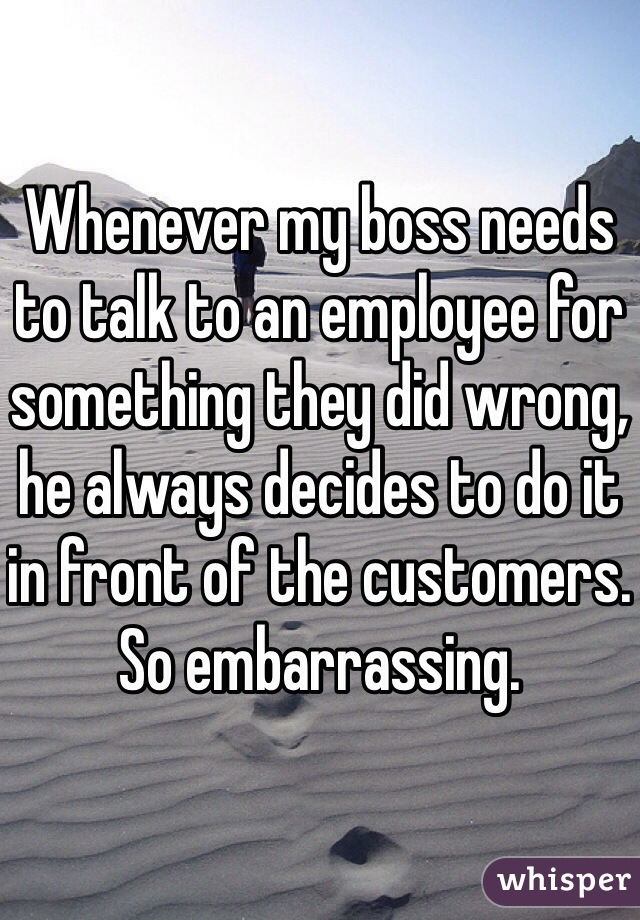 Whenever my boss needs to talk to an employee for something they did wrong, he always decides to do it in front of the customers. So embarrassing.  