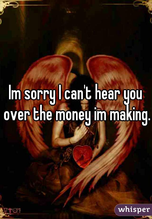 Im sorry I can't hear you over the money im making.