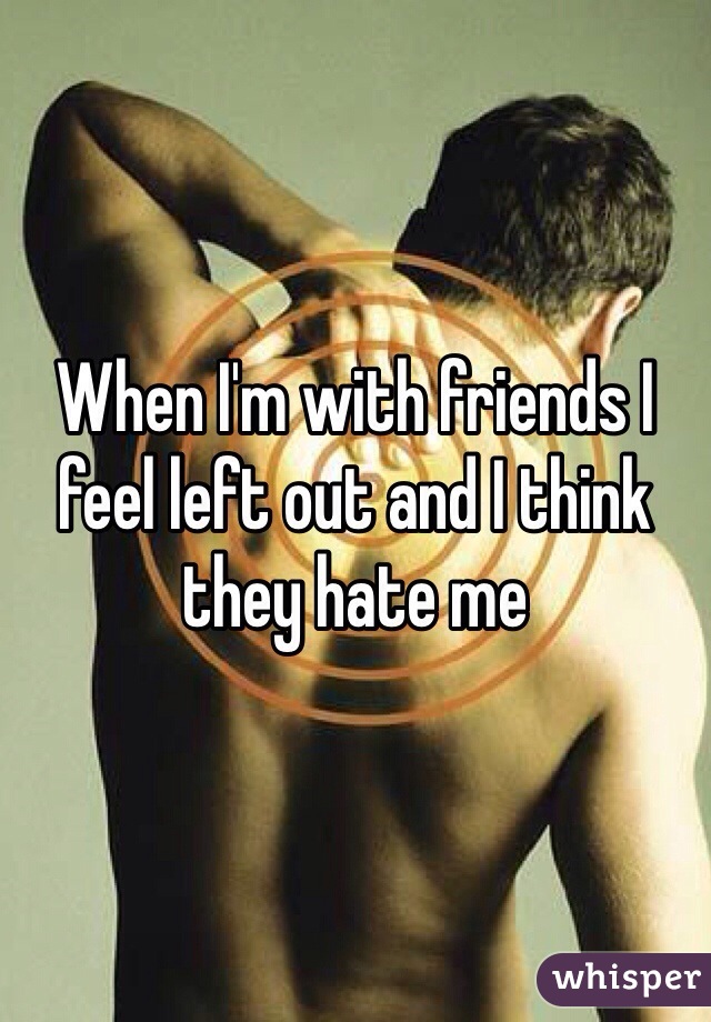 When I'm with friends I feel left out and I think they hate me