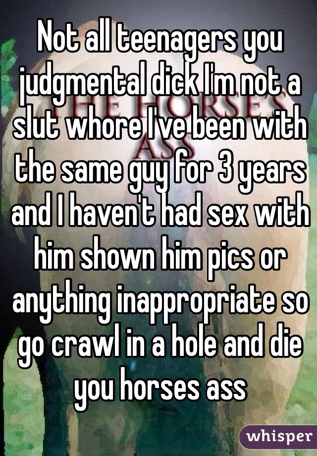 Not all teenagers you judgmental dick I'm not a slut whore I've been with the same guy for 3 years and I haven't had sex with him shown him pics or anything inappropriate so go crawl in a hole and die you horses ass 