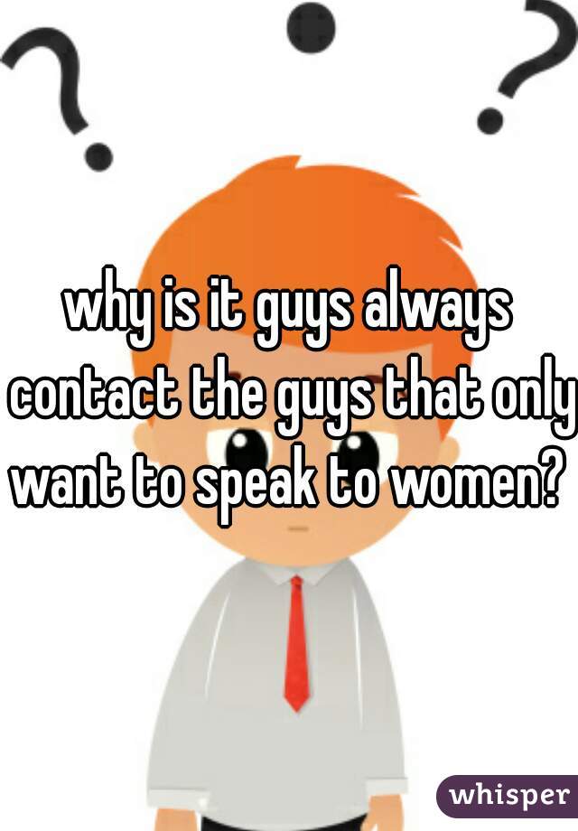 why is it guys always contact the guys that only want to speak to women? 