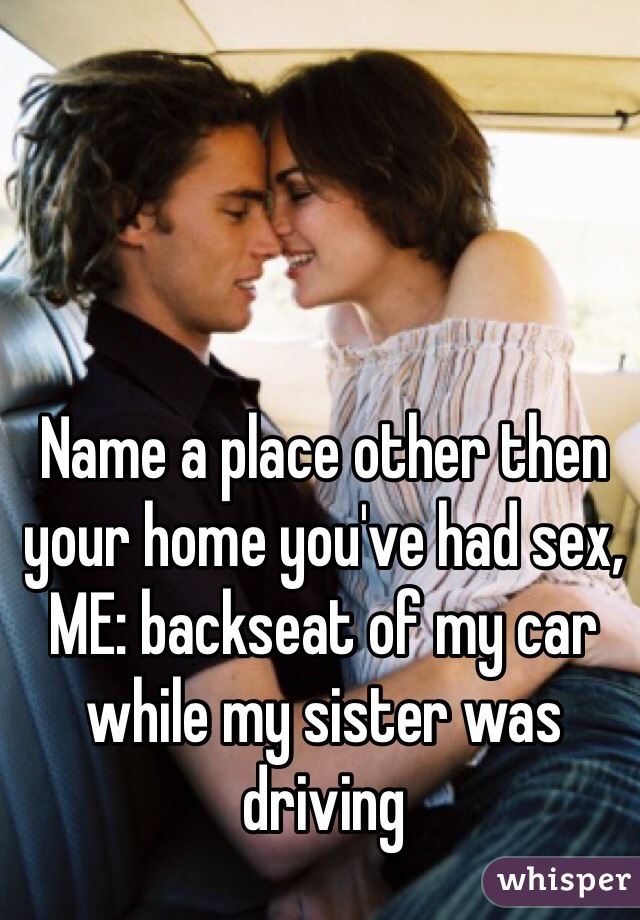 Name a place other then your home you've had sex, ME: backseat of my car while my sister was driving 