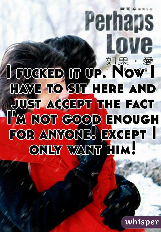 I fucked it up. Now I have to sit here and just accept the fact I'm not good enough for anyone! except I only want him!