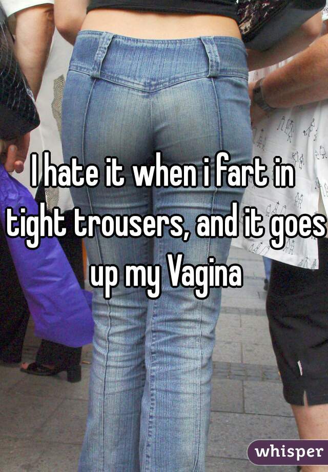 I hate it when i fart in tight trousers, and it goes up my Vagina