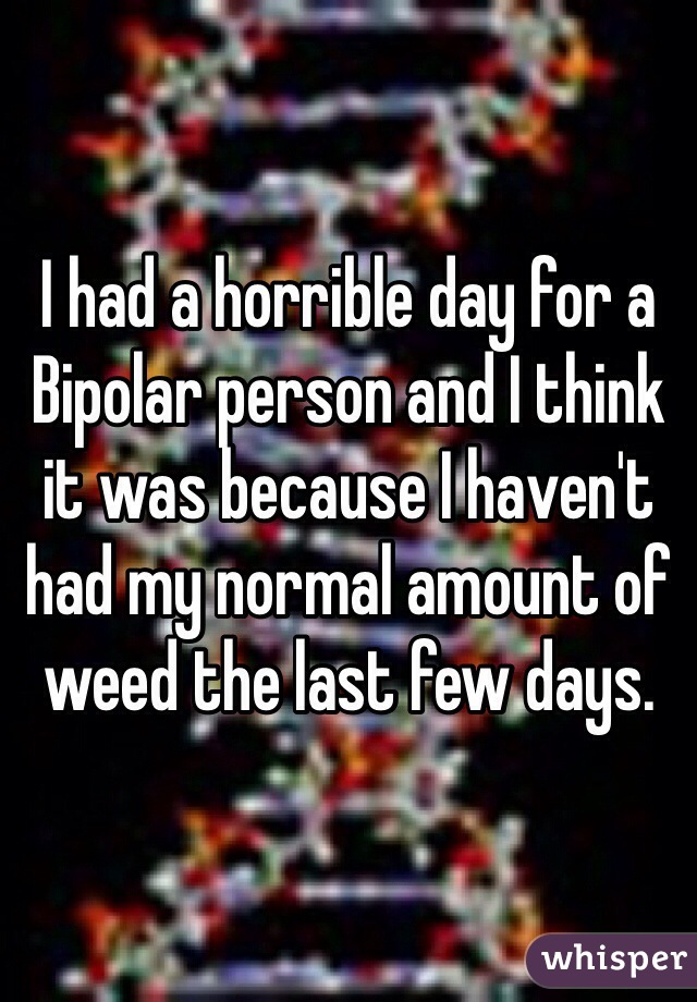 I had a horrible day for a Bipolar person and I think it was because I haven't had my normal amount of weed the last few days. 