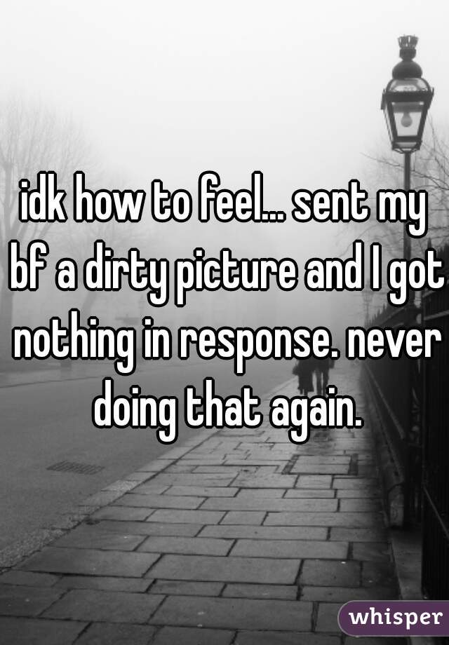 idk how to feel... sent my bf a dirty picture and I got nothing in response. never doing that again.