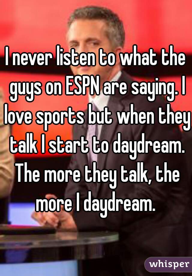 I never listen to what the guys on ESPN are saying. I love sports but when they talk I start to daydream. The more they talk, the more I daydream. 