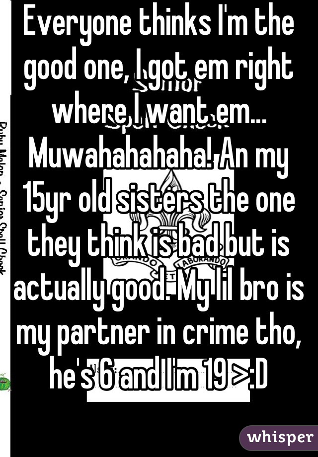 Everyone thinks I'm the good one, I got em right where I want em... Muwahahahaha! An my 15yr old sisters the one they think is bad but is actually good. My lil bro is my partner in crime tho, he's 6 and I'm 19 >:D