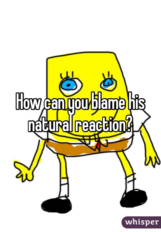 How can you blame his natural reaction?