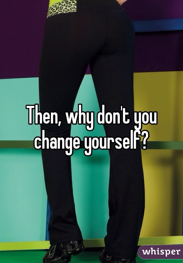 Then, why don't you change yourself?