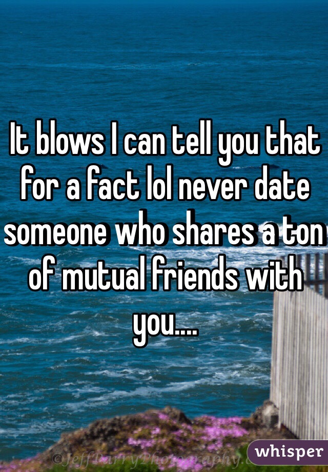 It blows I can tell you that for a fact lol never date someone who shares a ton of mutual friends with you....