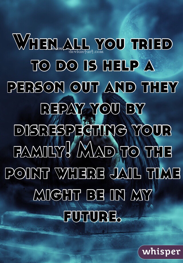 When all you tried to do is help a person out and they repay you by disrespecting your family! Mad to the point where jail time might be in my future. 