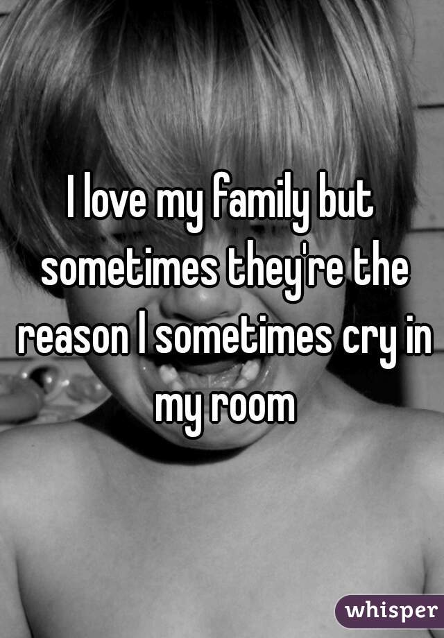 I love my family but sometimes they're the reason I sometimes cry in my room