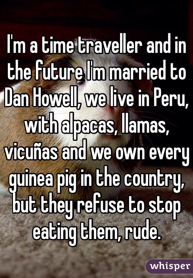 I'm a time traveller and in the future I'm married to Dan Howell, we live in Peru, with alpacas, llamas, vicuñas and we own every guinea pig in the country, but they refuse to stop eating them, rude.