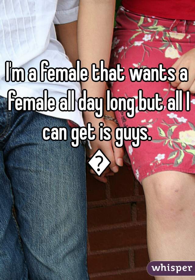 I'm a female that wants a female all day long but all I can get is guys.  😑