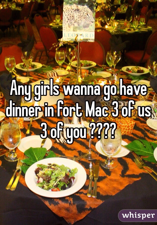 Any girls wanna go have dinner in fort Mac 3 of us 3 of you ????