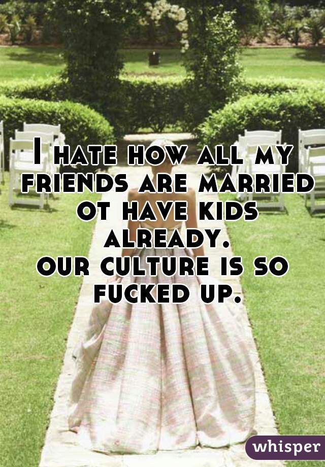 I hate how all my friends are married ot have kids already.
our culture is so fucked up.