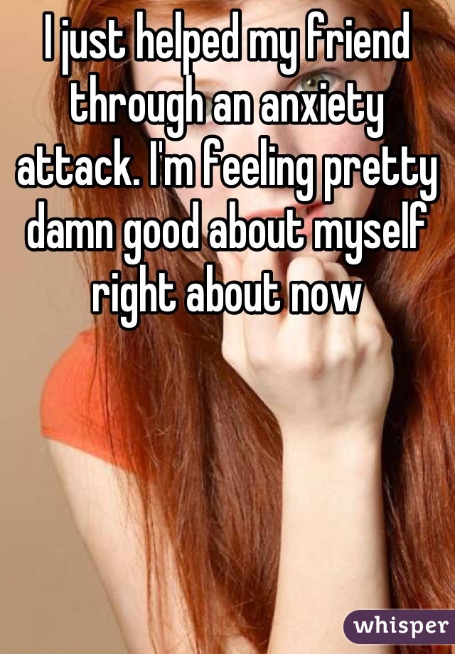 I just helped my friend through an anxiety attack. I'm feeling pretty damn good about myself right about now