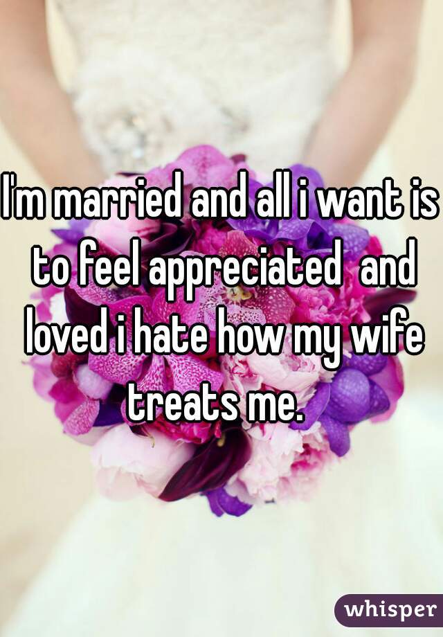 I'm married and all i want is to feel appreciated  and loved i hate how my wife treats me.  