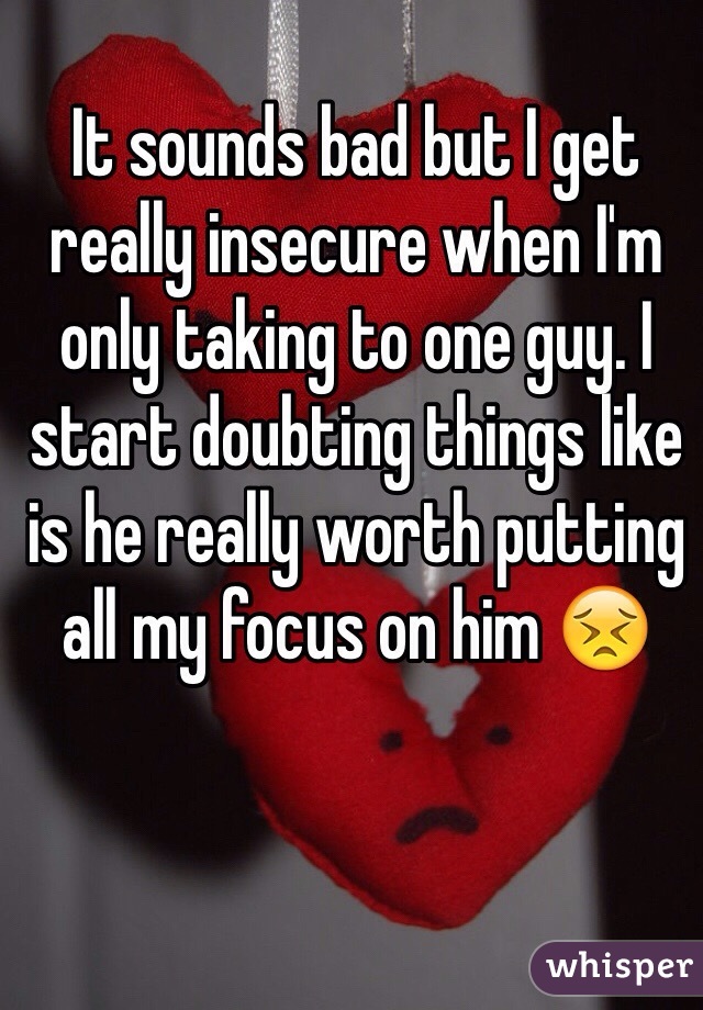 It sounds bad but I get really insecure when I'm only taking to one guy. I start doubting things like is he really worth putting all my focus on him 😣