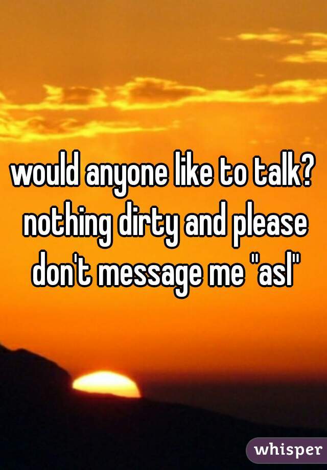 would anyone like to talk? nothing dirty and please don't message me "asl"