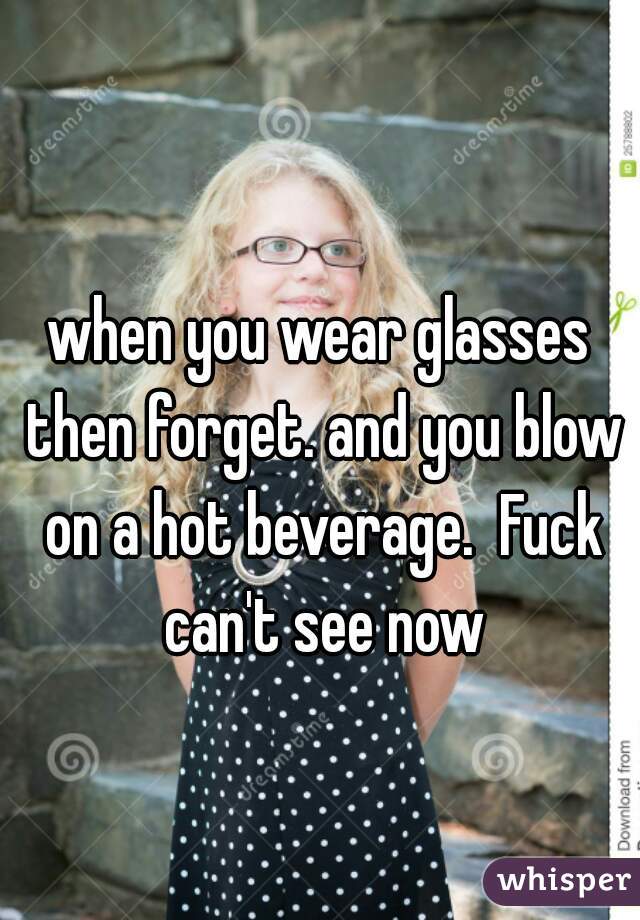 when you wear glasses then forget. and you blow on a hot beverage.  Fuck can't see now