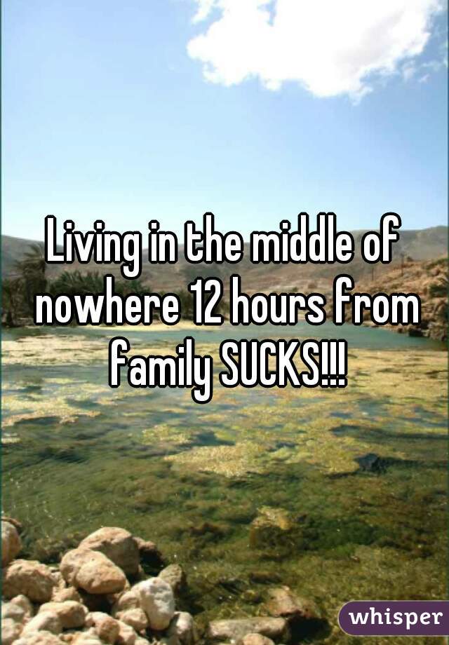 Living in the middle of nowhere 12 hours from family SUCKS!!!