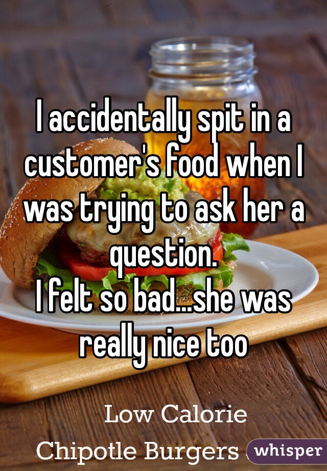 I accidentally spit in a customer's food when I was trying to ask her a question.
I felt so bad...she was really nice too