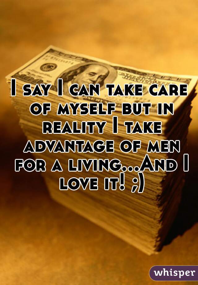 I say I can take care of myself but in reality I take advantage of men for a living...And I love it! ;)