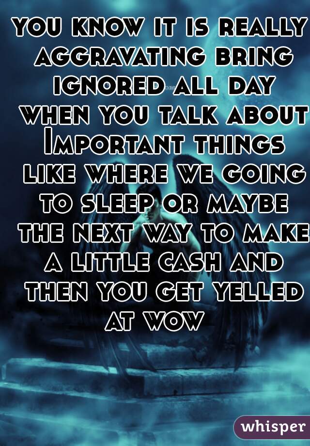 you know it is really aggravating bring ignored all day when you talk about Important things like where we going to sleep or maybe the next way to make a little cash and then you get yelled at wow  