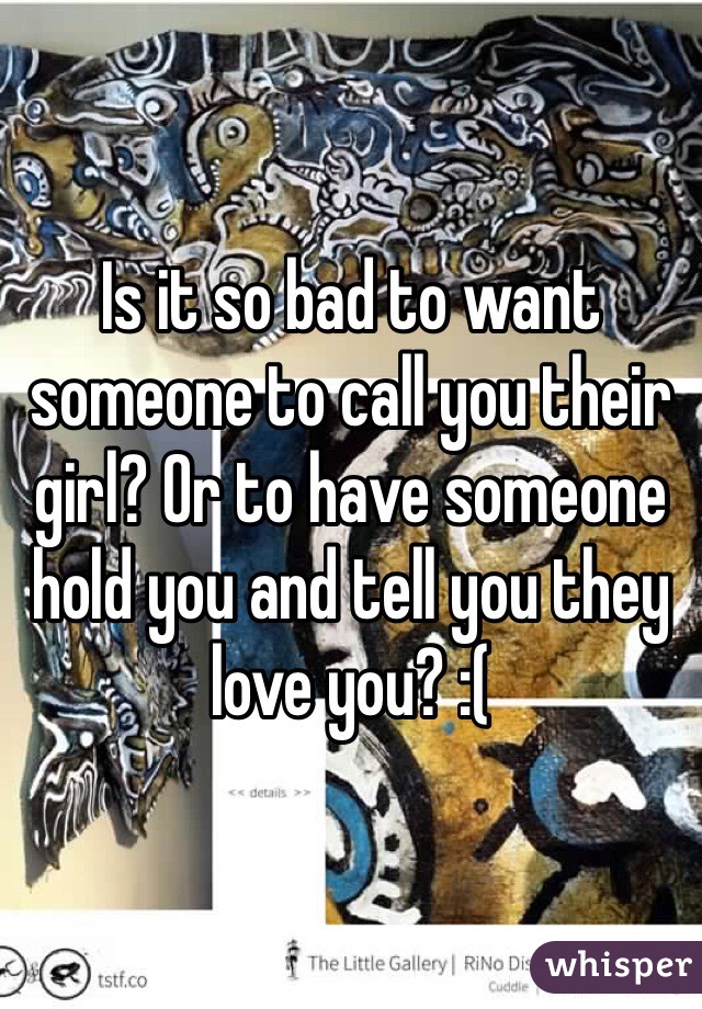 Is it so bad to want someone to call you their girl? Or to have someone hold you and tell you they love you? :(